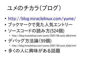 ユメのチカラ（ブログ）
●
    http://blog.miraclelinux.com/yume/
●
    ブックマークで見た人気エントリー
●
    ソースコードの読み方(524個)
    ●
        http://blog.miraclelinux.com/yume/2007/08/post_d6bd.html
●
    デバッグ方法論（99個)
    ●
        http://blog.miraclelinux.com/yume/2007/08/post_d3eb.html
●
    多くの人に興味がある話題
 