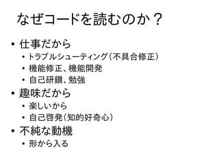 なぜコードを読むのか？
●
    仕事だから
    ●
        トラブルシューティング（不具合修正）
    ●
        機能修正、機能開発
    ●
        自己研鑚、勉強
●
    趣味だから
    ●
        楽しいから
    ●
        自己啓発（知的好奇心）
●
    不純な動機
    ●
        形から入る
 