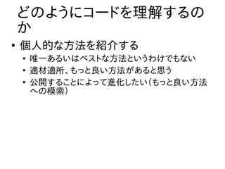 どのようにコードを理解するの
    か
●
    個人的な方法を紹介する
    ●
        唯一あるいはベストな方法というわけでもない
    ●
        適材適所、もっと良い方法があると思う
    ●
        公開することによって進化したい（もっと良い方法
        への模索）
 