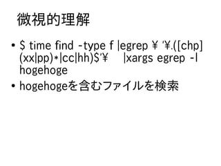 微視的理解
●
    $ time find -type f |egrep  '.([chp]
    (xx|pp)*|cc|hh)$' |xargs egrep -l
    hogehoge
●
    hogehogeを含むファイルを...
