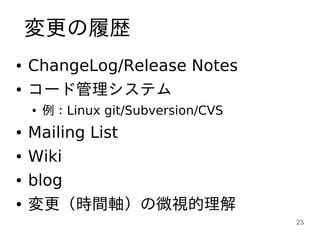 変更の履歴
●   ChangeLog/Release Notes
●   コード管理システム
    ●   例：Linux git/Subversion/CVS
●   Mailing List
●   Wiki
●   blog
●   変更（時間軸）の微視的理解
                                     25
 
