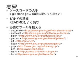 実習
●ソースコードの入手
    $ git-clone git:// (講師に聞いてください)
●   ビルドの準備
    READMEをよく読む
●   必要なツールを揃える
    -   automake <http://www.gnu.org/software/automake/>
    -   autoconf <http://www.gnu.org/software/autoconf/>
    -   bison <http://www.gnu.org/software/bison/>
    -   gettext <http://www.gnu.org/software/gettext/>
    -   git <http://git.or.cz/>
    -   gperf <http://www.gnu.org/software/gperf/>
    -   gzip <http://www.gnu.org/software/gzip/>
    -   perl <http://www.cpan.org/>
    -   rsync <http://samba.anu.edu.au/rsync/>
    -   tar <http://www.gnu.org/software/tar/>
                                                           32
 