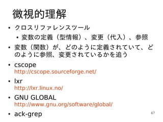 微視的理解
●   クロスリファレンスツール
    ●   変数の定義（型情報）、変更（代入）、参照
●   変数（関数）が、どのように定義されていて、ど
    のように参照、変更されているかを追う
●   cscope
    http://cscope.sourceforge.net/
●   lxr
    http://lxr.linux.no/
●   GNU GLOBAL
    http://www.gnu.org/software/global/
●   ack-grep                              47
 