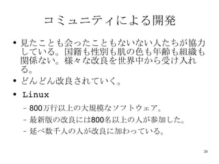 コミュニティによる開発 見たことも会ったこともないない人たちが協力している。国籍も性別も肌の色も年齢も組織も関係ない。様々な改良を世界中から受け入れる。 どんどん改良されていく。 Linux 800 万行以上の大規模なソフトウェア。 最新版の改良には 800 名以上の人が参加した。 延べ数千人の人が改良に加わっている。 