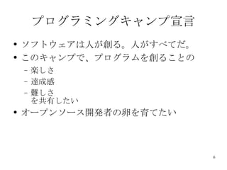 プログラミングキャンプ宣言 ソフトウェアは人が創る。人がすべてだ。 このキャンプで、プログラムを創ることの 楽しさ 達成感 難しさ を共有したい オープンソース開発者の卵を育てたい 