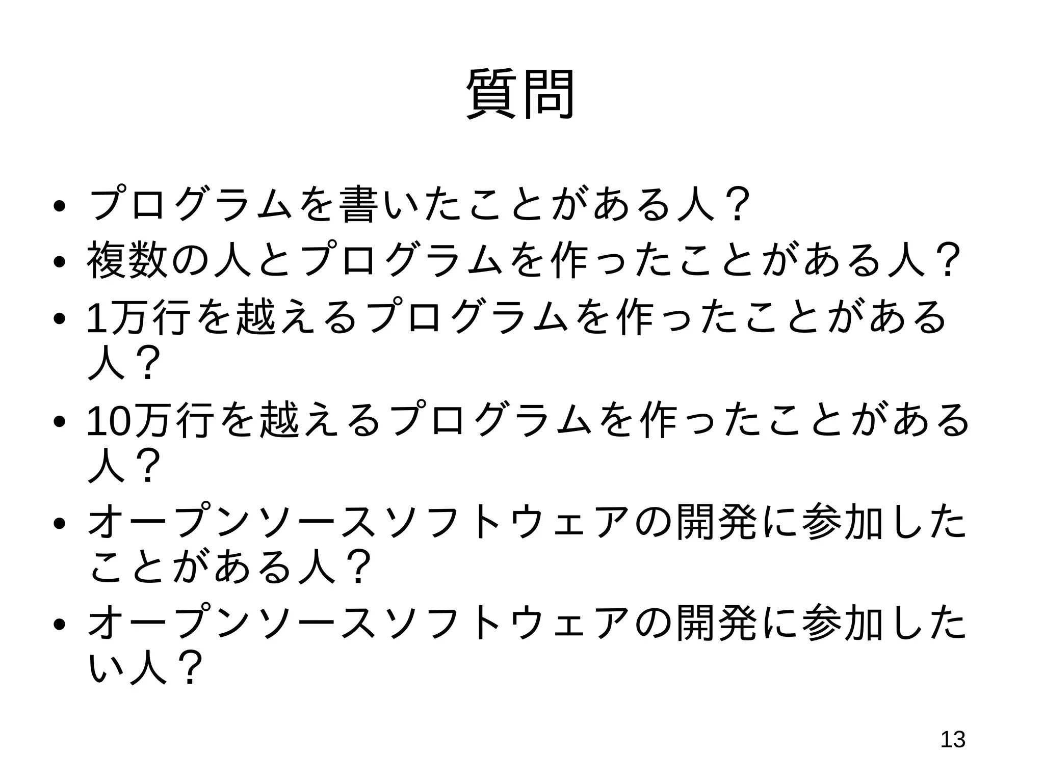 質問
• プログラムを書いたことがある人？
• 複数の人とプログラムを作ったことがある人？
• 1万行を越えるプログラムを作ったことがある
  人？
• 10万行を越えるプログラムを作ったことがある
  人？
• オープンソースソフトウェアの開発に参加した
  ことがある人？
• オープンソースソフトウェアの開発に参加した
  い人？
                       13
 