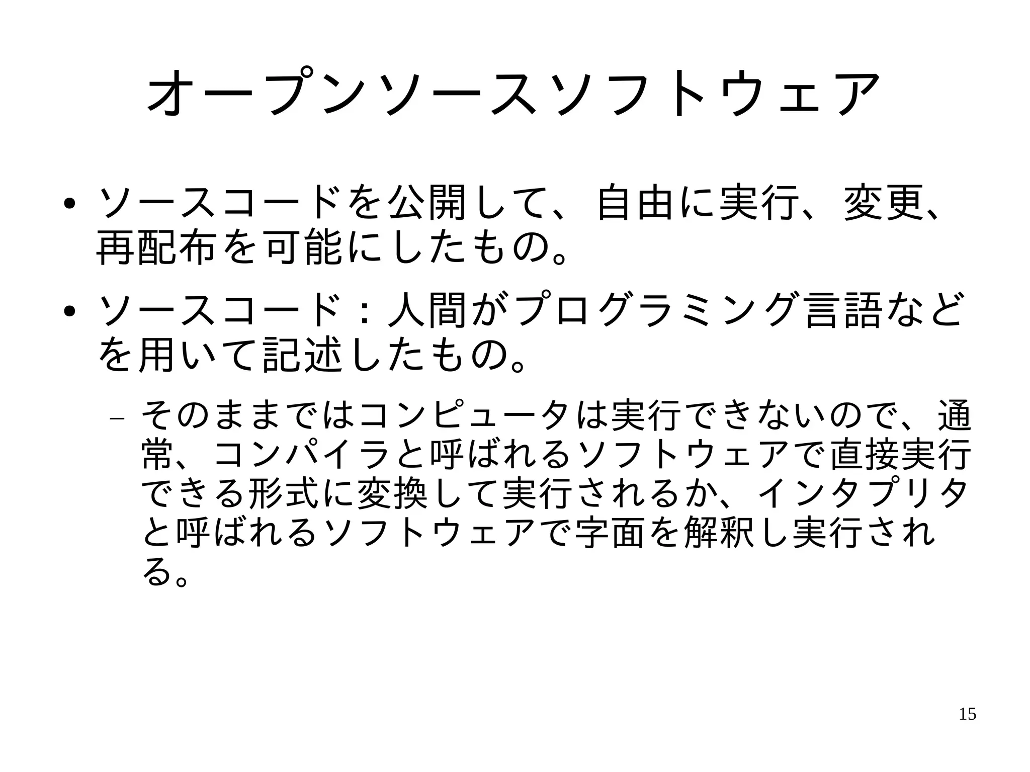オープンソースソフトウェア
●   ソースコードを公開して、自由に実行、変更、
    再配布を可能にしたもの。
●   ソースコード：人間がプログラミング言語など
    を用いて記述したもの。
    −   そのままではコンピュータは実行できないので、通
        常、コンパイラと呼ばれるソフトウェアで直接実行
        できる形式に変換して実行されるか、インタプリタ
        と呼ばれるソフトウェアで字面を解釈し実行され
        る。


                              15
 