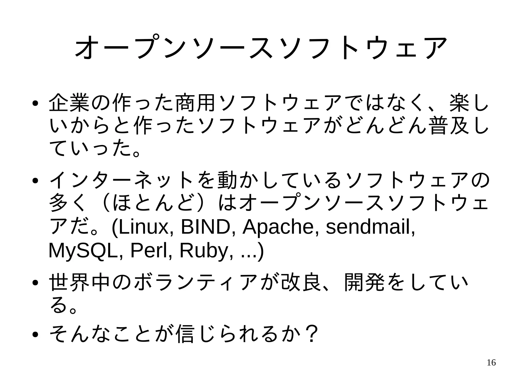 オープンソースソフトウェア
●   企業の作った商用ソフトウェアではなく、楽し
    いからと作ったソフトウェアがどんどん普及し
    ていった。
●   インターネットを動かしているソフトウェアの
    多く（ほとんど）はオープンソースソフトウェ
    アだ。(Linux, BIND, Apache, sendmail,
    MySQL, Perl, Ruby, ...)
●   世界中のボランティアが改良、開発をしてい
    る。
●   そんなことが信じられるか？
                                     16
 