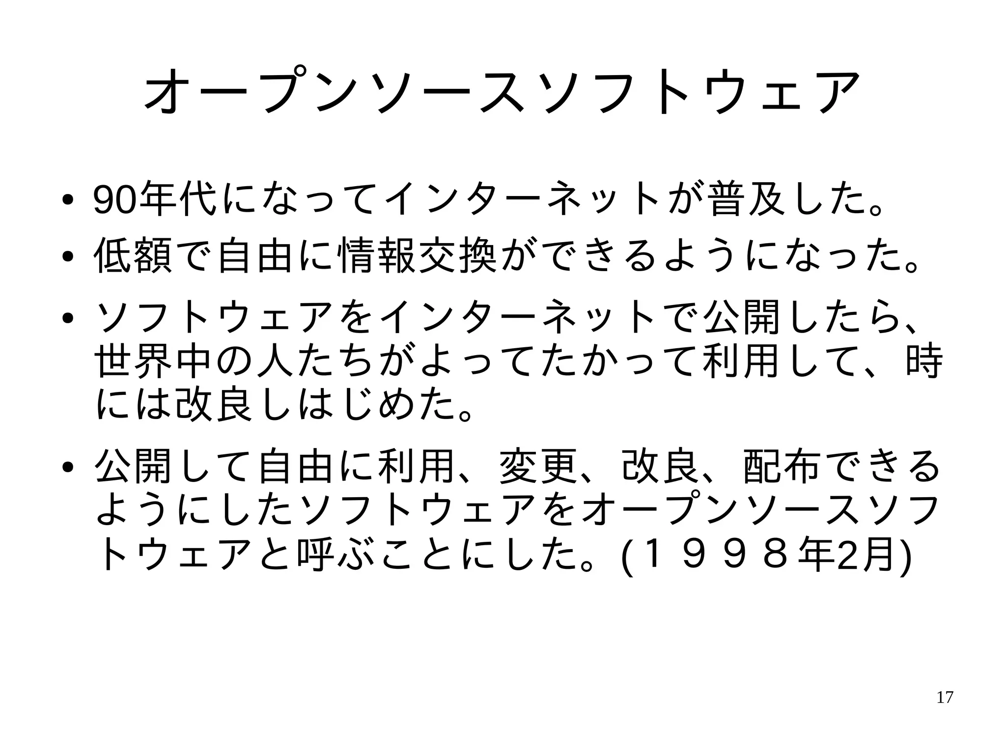 オープンソースソフトウェア
●   90年代になってインターネットが普及した。
●   低額で自由に情報交換ができるようになった。
●   ソフトウェアをインターネットで公開したら、
    世界中の人たちがよってたかって利用して、時
    には改良しはじめた。
●   公開して自由に利用、変更、改良、配布できる
    ようにしたソフトウェアをオープンソースソフ
    トウェアと呼ぶことにした。(１９９８年2月)


                         17
 