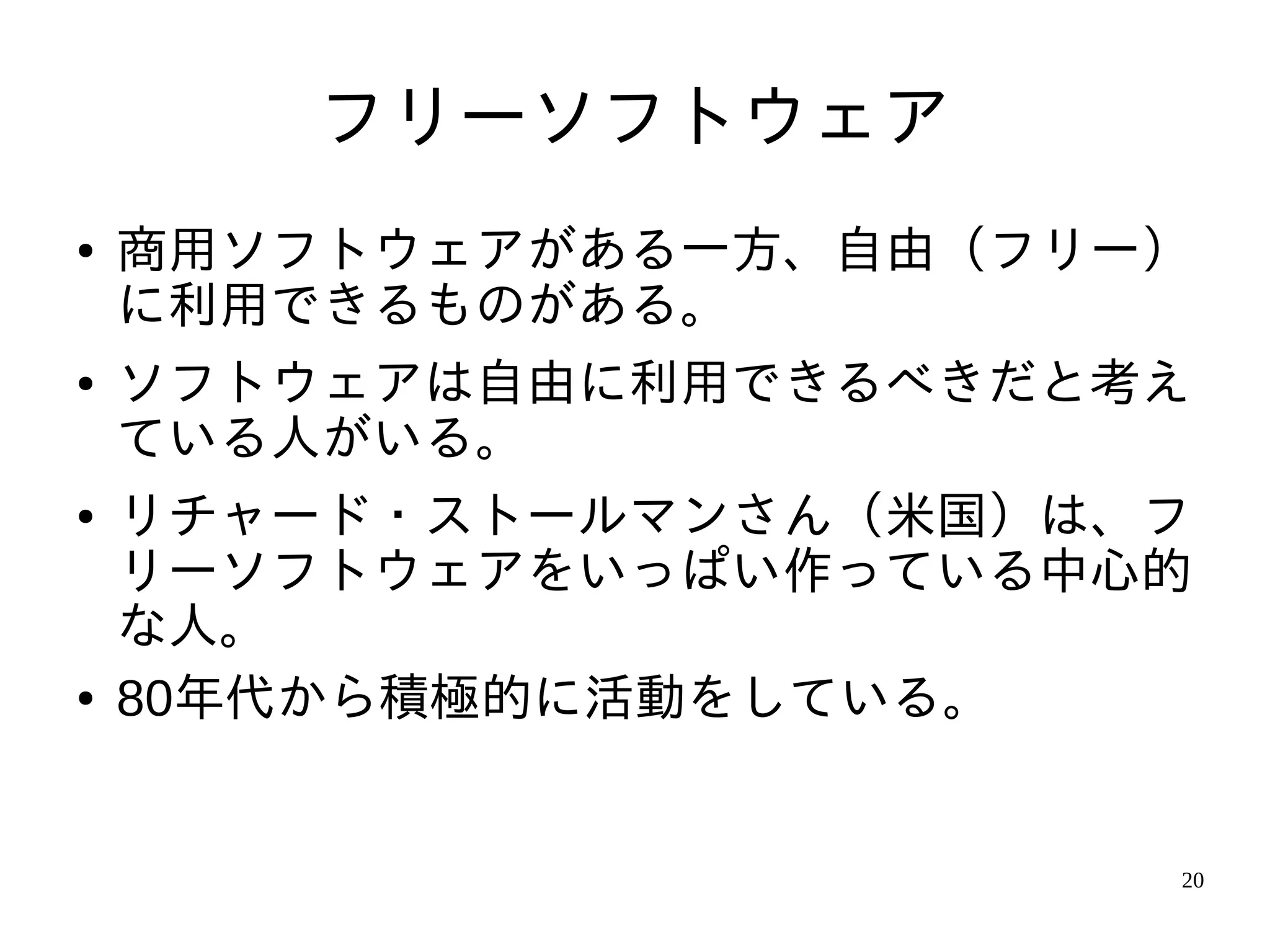 フリーソフトウェア
●   商用ソフトウェアがある一方、自由（フリー）
    に利用できるものがある。
●   ソフトウェアは自由に利用できるべきだと考え
    ている人がいる。
●   リチャード・ストールマンさん（米国）は、フ
    リーソフトウェアをいっぱい作っている中心的
    な人。
●   80年代から積極的に活動をしている。


                        20
 