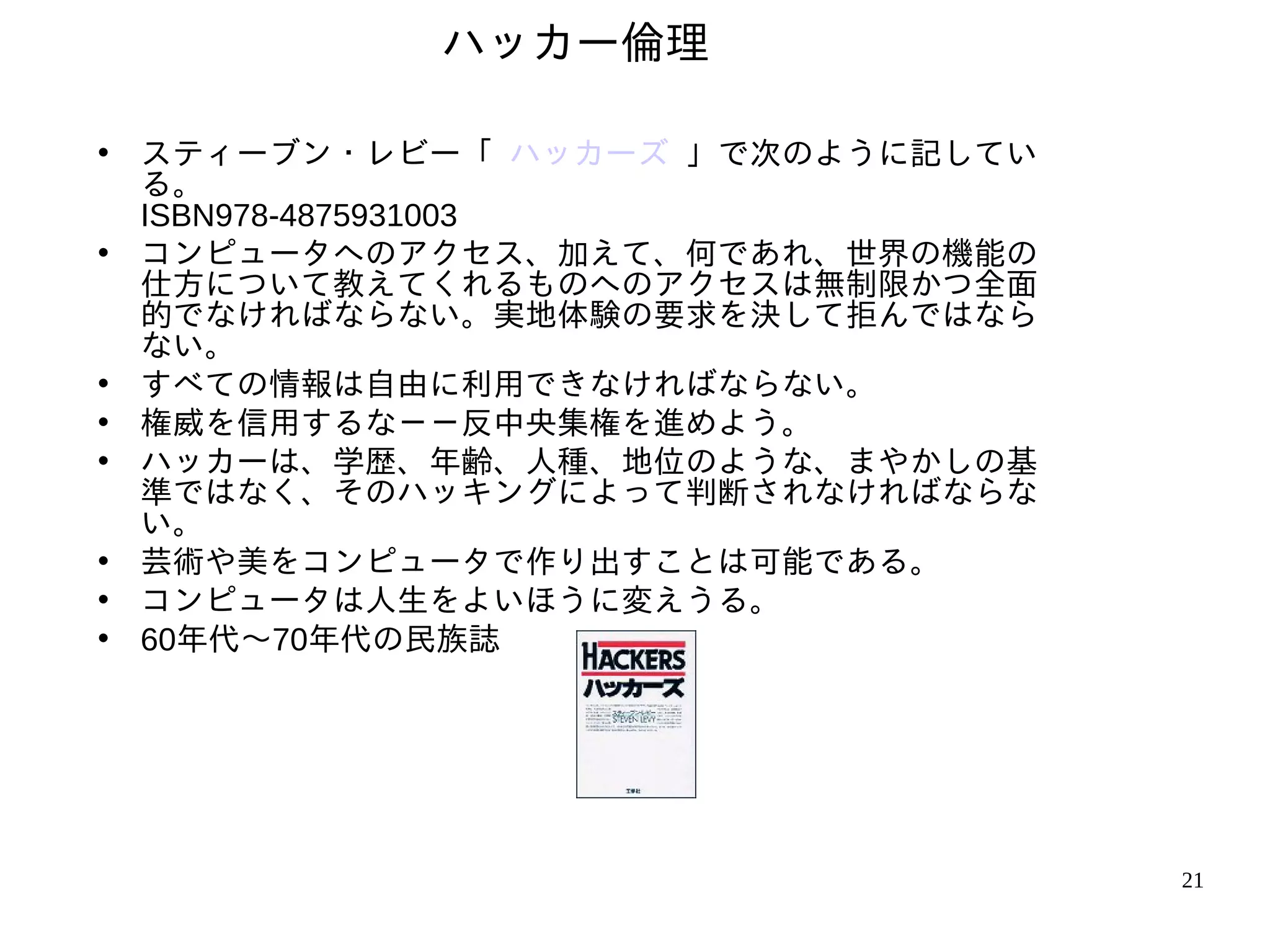 ハッカー倫理

• スティーブン・レビー「 ハッカーズ 」で次のように記してい
  る。
  ISBN978-4875931003
• コンピュータへのアクセス、加えて、何であれ、世界の機能の
  仕方について教えてくれるものへのアクセスは無制限かつ全面
  的でなければならない。実地体験の要求を決して拒んではなら
  ない。
• すべての情報は自由に利用できなければならない。
• 権威を信用するな－－反中央集権を進めよう。
• ハッカーは、学歴、年齢、人種、地位のような、まやかしの基
  準ではなく、そのハッキングによって判断されなければならな
  い。
• 芸術や美をコンピュータで作り出すことは可能である。
• コンピュータは人生をよいほうに変えうる。
• 60年代〜70年代の民族誌




                                  21
 