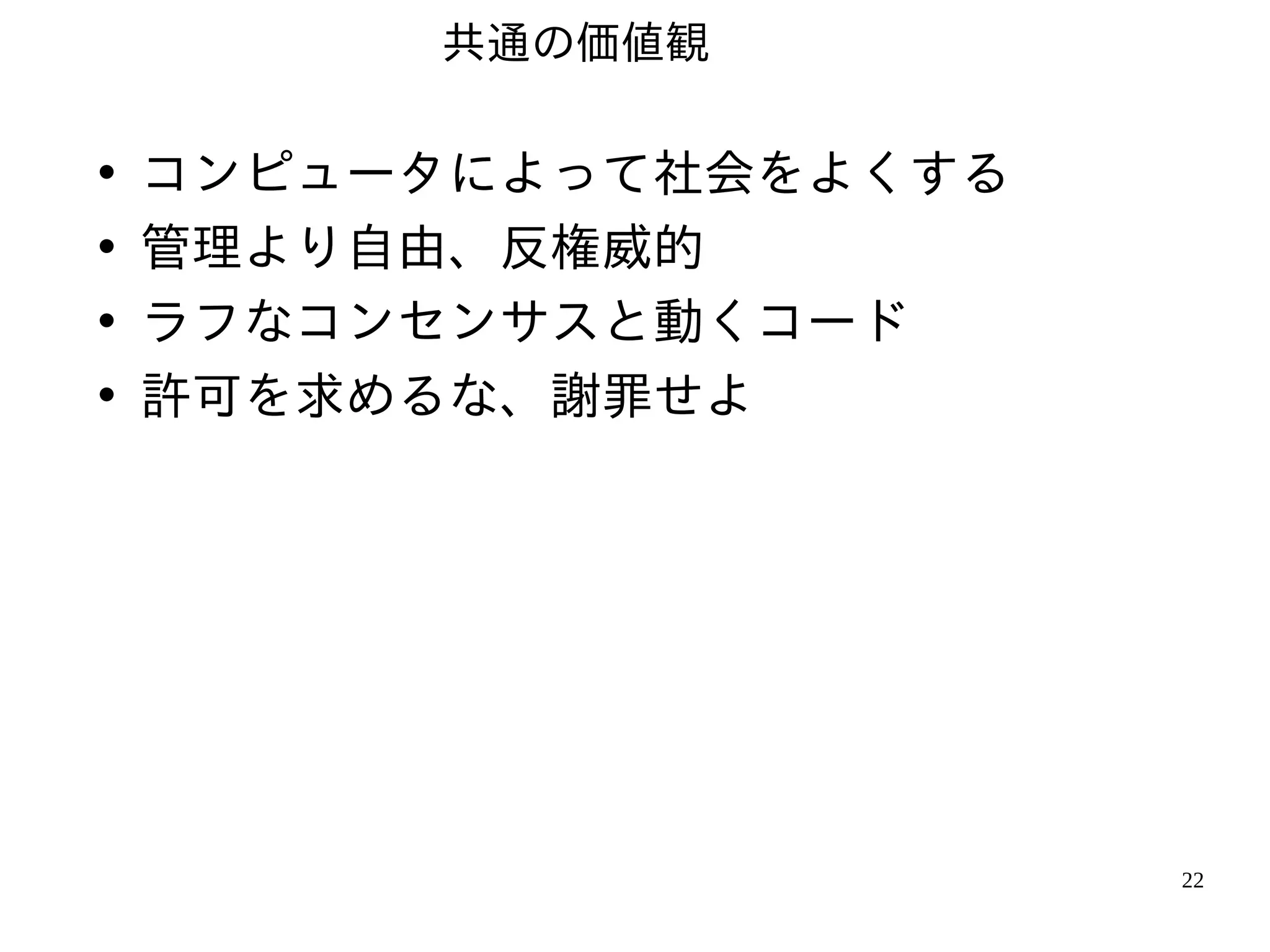 共通の価値観

•   コンピュータによって社会をよくする
•   管理より自由、反権威的
•   ラフなコンセンサスと動くコード
•   許可を求めるな、謝罪せよ




                        22
 
