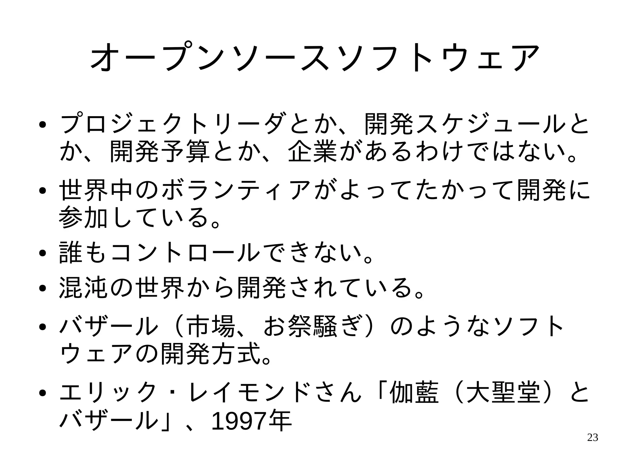 オープンソースソフトウェア
●   プロジェクトリーダとか、開発スケジュールと
    か、開発予算とか、企業があるわけではない。
●   世界中のボランティアがよってたかって開発に
    参加している。
●   誰もコントロールできない。
●   混沌の世界から開発されている。
●   バザール（市場、お祭騒ぎ）のようなソフト
    ウェアの開発方式。
●   エリック・レイモンドさん「伽藍（大聖堂）と
    バザール」、1997年          23
 
