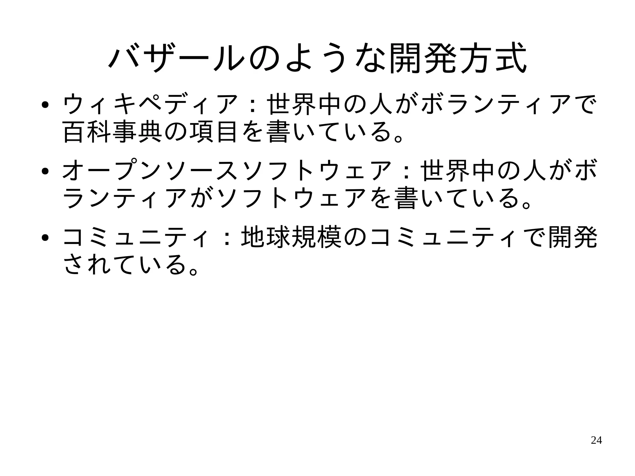 バザールのような開発方式
●   ウィキペディア：世界中の人がボランティアで
    百科事典の項目を書いている。
●   オープンソースソフトウェア：世界中の人がボ
    ランティアがソフトウェアを書いている。
●   コミュニティ：地球規模のコミュニティで開発
    されている。




                        24
 