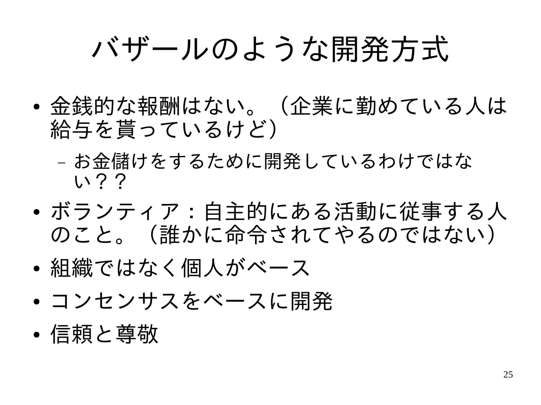 バザールのような開発方式
●   金銭的な報酬はない。（企業に勤めている人は
    給与を貰っているけど）
    −   お金儲けをするために開発しているわけではな
        い？？
●   ボランティア：自主的にある活動に従事する人
    のこと。（誰かに命令されてやるのではない）
●   組織ではなく個人がベース
●   コンセンサスをベースに開発
●   信頼と尊敬
                                25
 