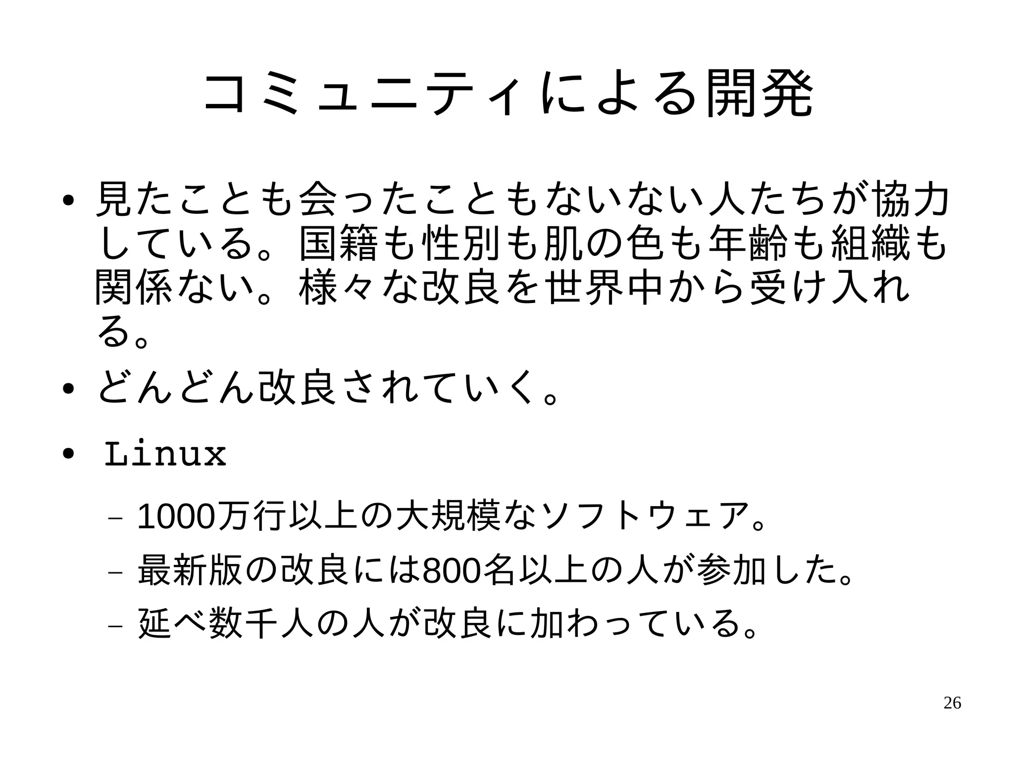 コミュニティによる開発
●   見たことも会ったこともないない人たちが協力
    している。国籍も性別も肌の色も年齢も組織も
    関係ない。様々な改良を世界中から受け入れ
    る。
●   どんどん改良されていく。
●   Linux
    −   1000万行以上の大規模なソフトウェア。
    −   最新版の改良には800名以上の人が参加した。
    −   延べ数千人の人が改良に加わっている。

                                 26
 