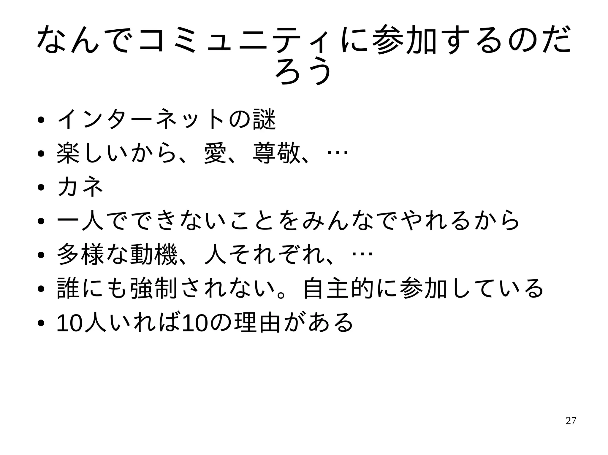 なんでコミュニティに参加するのだ
       ろう
●   インターネットの謎
●   楽しいから、愛、尊敬、…
●   カネ
●   一人でできないことをみんなでやれるから
●   多様な動機、人それぞれ、…
●   誰にも強制されない。自主的に参加している
●   10人いれば10の理由がある


                           27
 