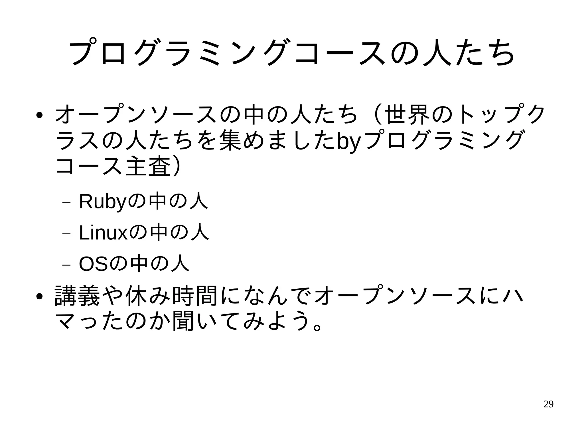 プログラミングコースの人たち
●   オープンソースの中の人たち（世界のトップク
    ラスの人たちを集めましたbyプログラミング
    コース主査）
    −   Rubyの中の人
    −   Linuxの中の人
    −   OSの中の人
●   講義や休み時間になんでオープンソースにハ
    マったのか聞いてみよう。


                           29
 