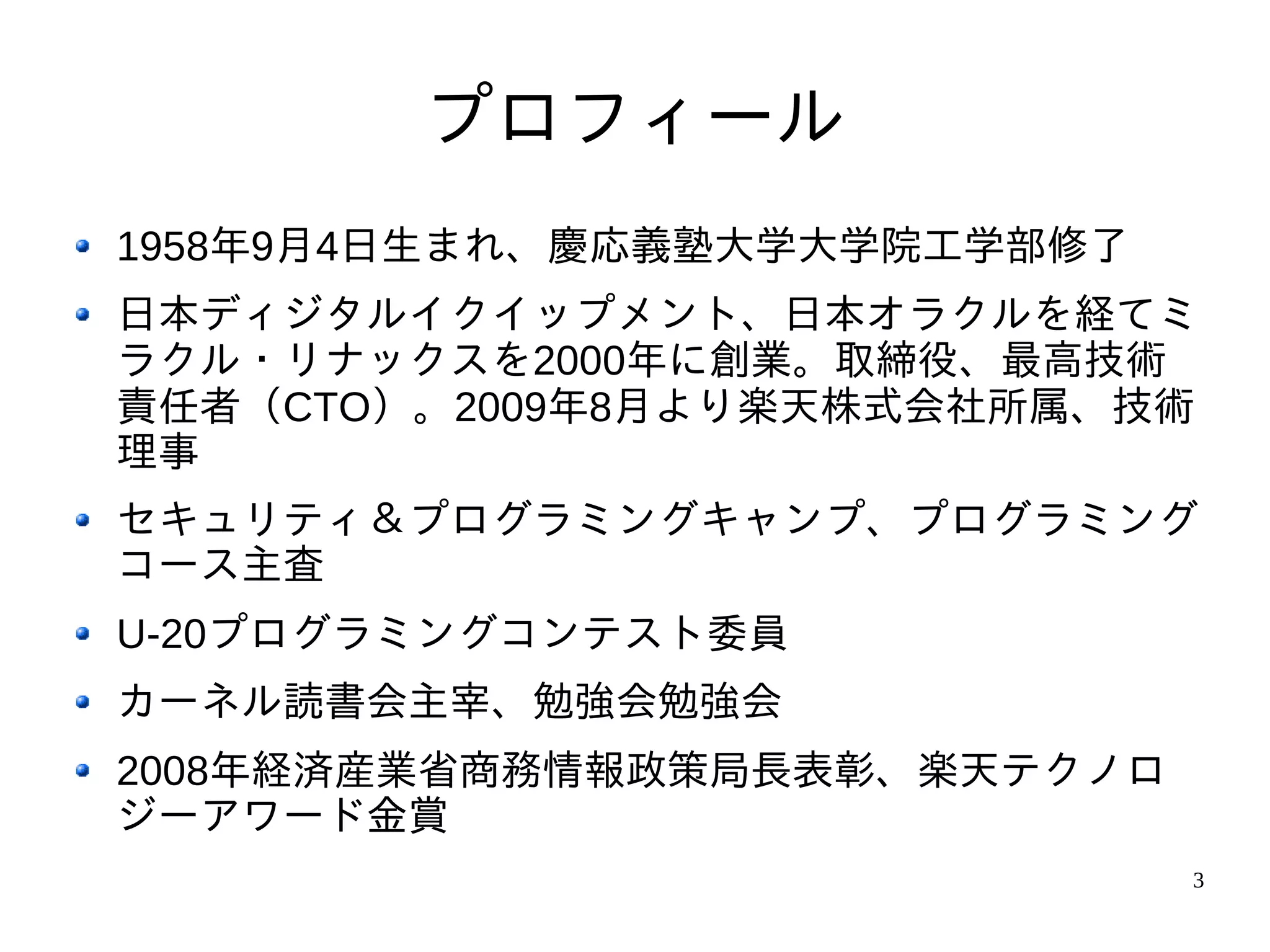 プロフィール
1958年9月4日生まれ、慶応義塾大学大学院工学部修了
日本ディジタルイクイップメント、日本オラクルを経てミ
ラクル・リナックスを2000年に創業。取締役、最高技術
責任者（CTO）。2009年8月より楽天株式会社所属、技術
理事
セキュリティ＆プログラミングキャンプ、プログラミング
コース主査
U-20プログラミングコンテスト委員
カーネル読書会主宰、勉強会勉強会
2008年経済産業省商務情報政策局長表彰、楽天テクノロ
ジーアワード金賞
                              3
 