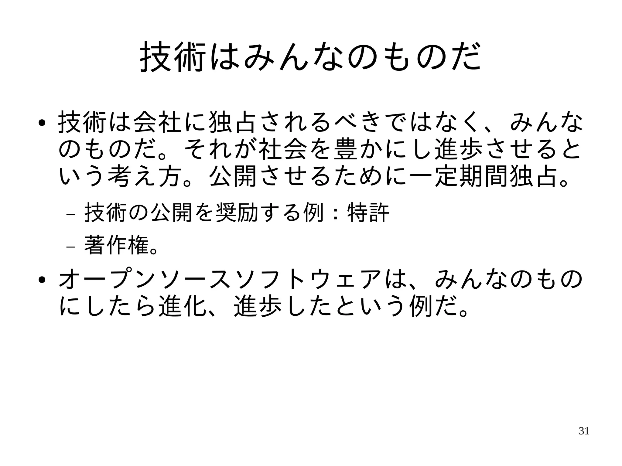 技術はみんなのものだ
●   技術は会社に独占されるべきではなく、みんな
    のものだ。それが社会を豊かにし進歩させると
    いう考え方。公開させるために一定期間独占。
    −   技術の公開を奨励する例：特許
    −   著作権。
●   オープンソースソフトウェアは、みんなのもの
    にしたら進化、進歩したという例だ。



                         31
 