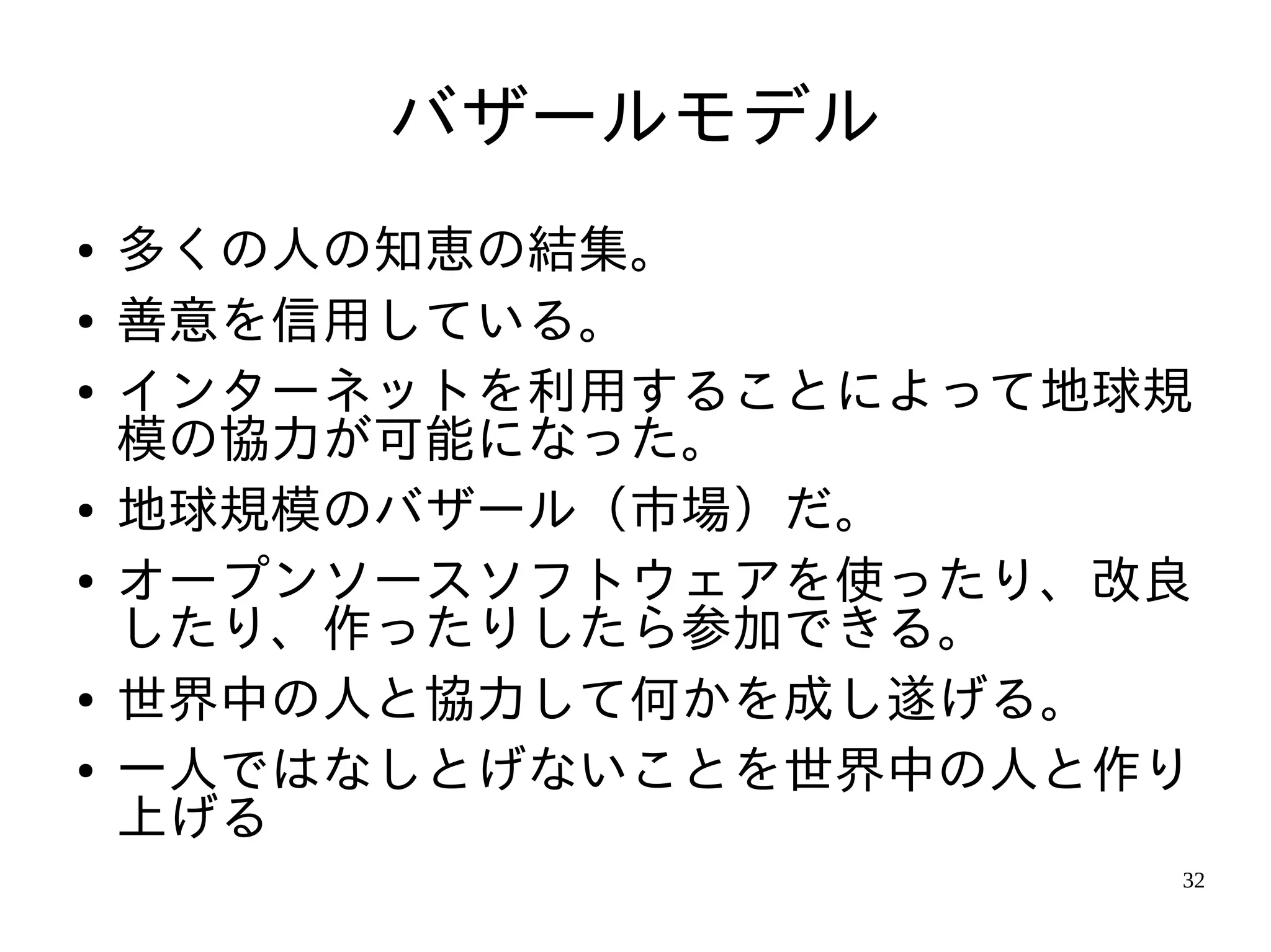 バザールモデル
●   多くの人の知恵の結集。
●   善意を信用している。
●   インターネットを利用することによって地球規
    模の協力が可能になった。
●   地球規模のバザール（市場）だ。
●   オープンソースソフトウェアを使ったり、改良
    したり、作ったりしたら参加できる。
●   世界中の人と協力して何かを成し遂げる。
●   一人ではなしとげないことを世界中の人と作り
    上げる
                        32
 