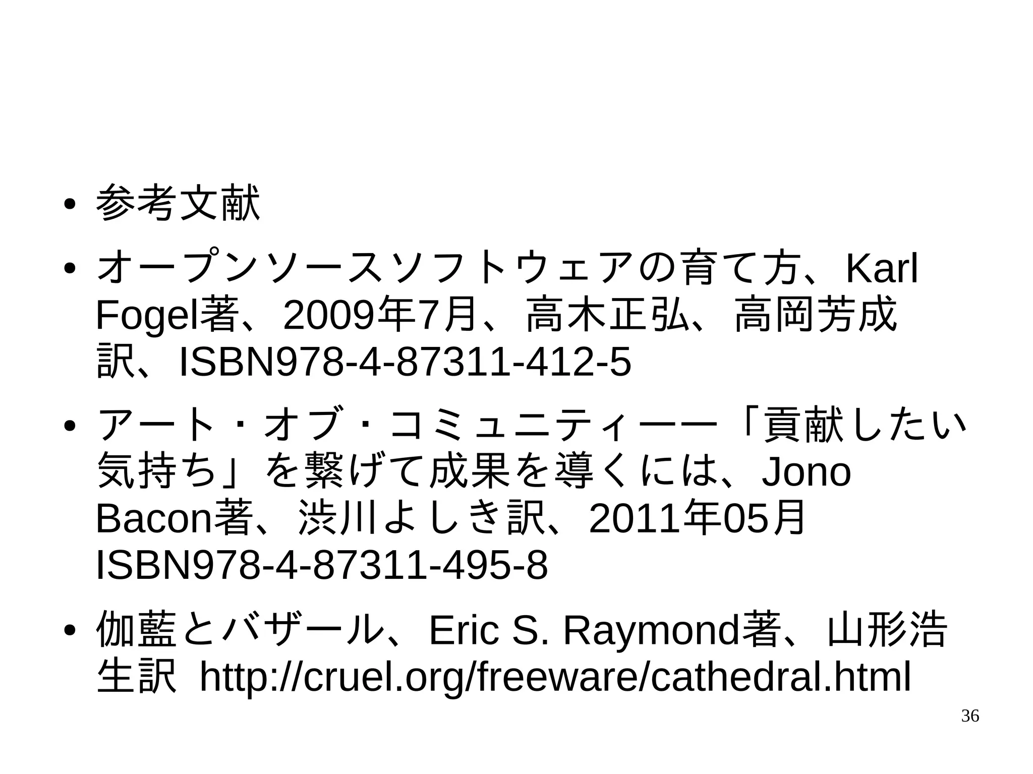 ●   参考文献
●   オープンソースソフトウェアの育て方、Karl
    Fogel著、2009年7月、高木正弘、高岡芳成
    訳、ISBN978-4-87311-412-5
●   アート・オブ・コミュニティ――「貢献したい
    気持ち」を繋げて成果を導くには、Jono
    Bacon著、渋川よしき訳、2011年05月
    ISBN978-4-87311-495-8
●   伽藍とバザール、Eric S. Raymond著、山形浩
    生訳 http://cruel.org/freeware/cathedral.html
                                                  36
 