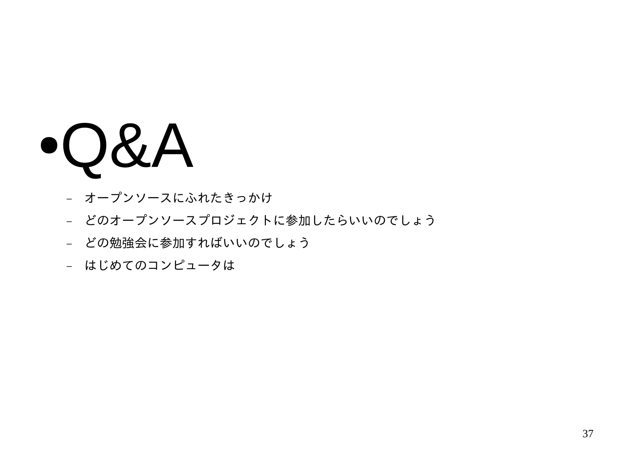 Q&A
●
    −   オープンソースにふれたきっかけ
    −   どのオープンソースプロジェクトに参加したらいいのでしょう
    −   どの勉強会に参加すればいいのでしょう
    −   はじめてのコンピュータは




                                       37
 