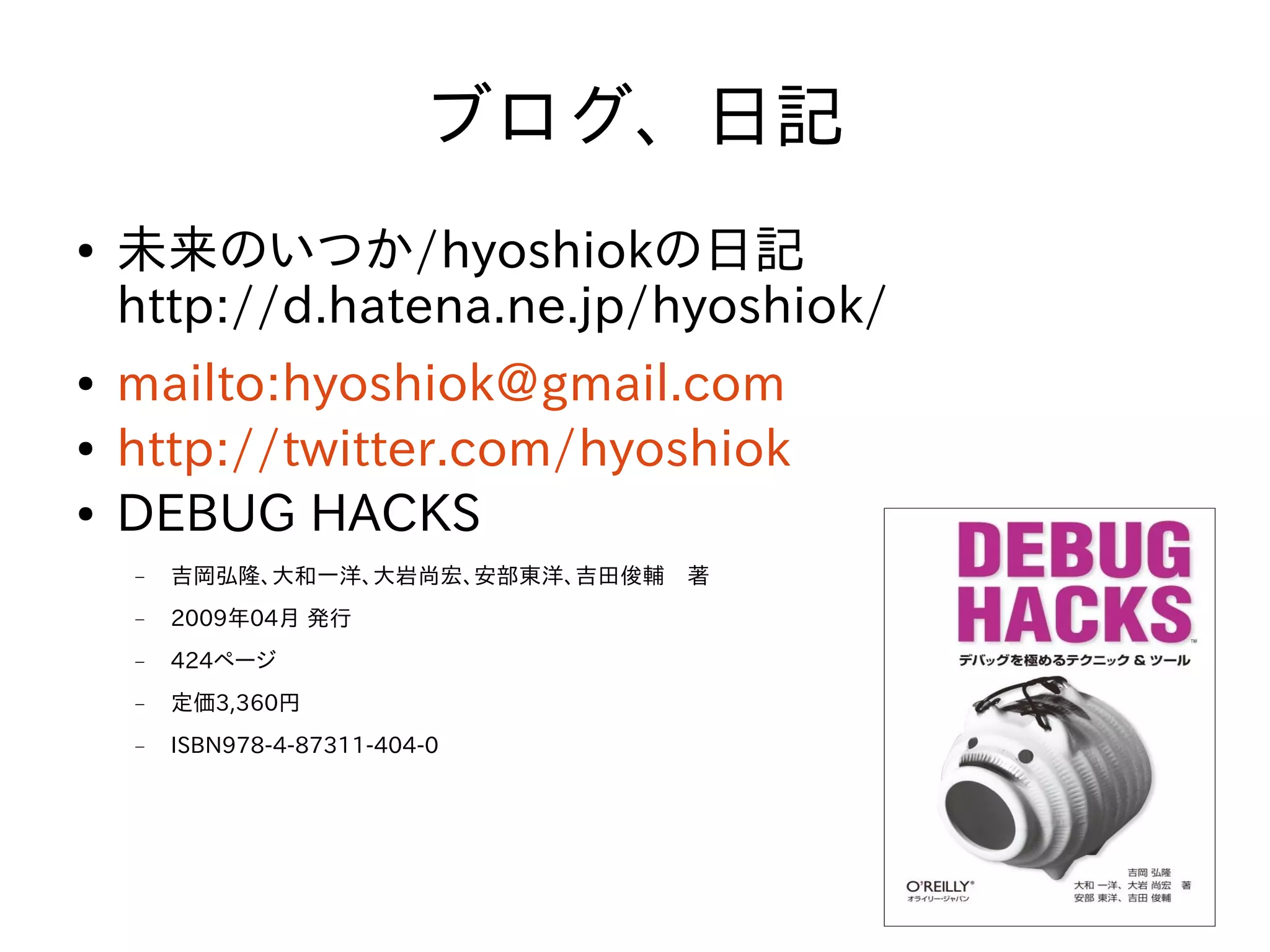 ブログ、日記
●   未来のいつか/hyoshiokの日記
    http://d.hatena.ne.jp/hyoshiok/
●   mailto:hyoshiok@gmail.com
●   http://twitter.com/hyoshiok
●   DEBUG HACKS
    −   吉岡弘隆、大和一洋、大岩尚宏、安部東洋、吉田俊輔　著
    −   2009年04月 発行
    −   424ページ
    −   定価3,360円
    −   ISBN978-4-87311-404-0




                                      4
 