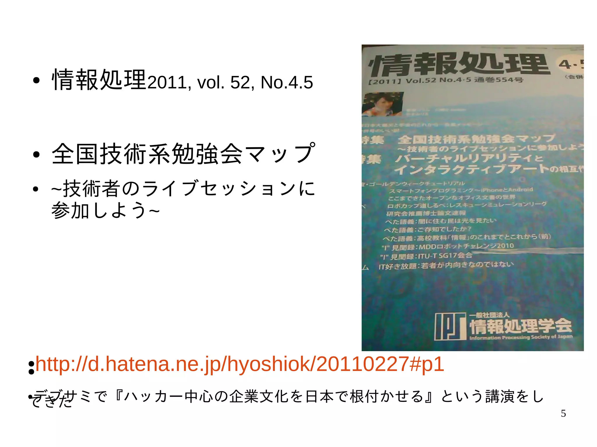●    情報処理2011, vol. 52, No.4.5

●    全国技術系勉強会マップ
●    ~技術者のライブセッションに
     参加しよう~




●
●   http://d.hatena.ne.jp/hyoshiok/20110227#p1
デブサミで『ハッカー中心の企業文化を日本で根付かせる』という講演をし
●
てきた
                                                 5
 