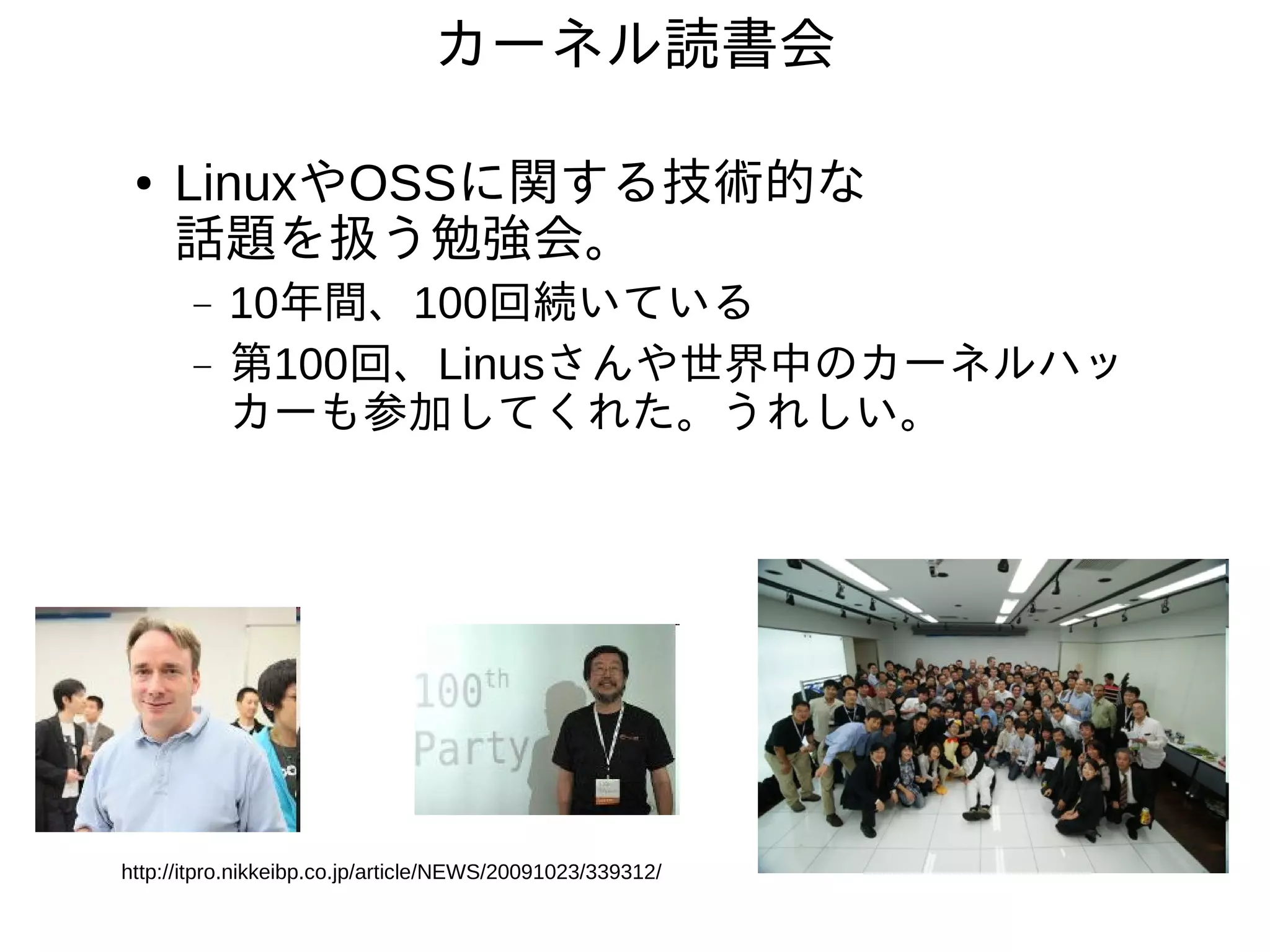 カーネル読書会

 ●   LinuxやOSSに関する技術的な
     話題を扱う勉強会。
       −   10年間、100回続いている
       −   第100回、Linusさんや世界中のカーネルハッ
           カーも参加してくれた。うれしい。




http://itpro.nikkeibp.co.jp/article/NEWS/20091023/339312/
 