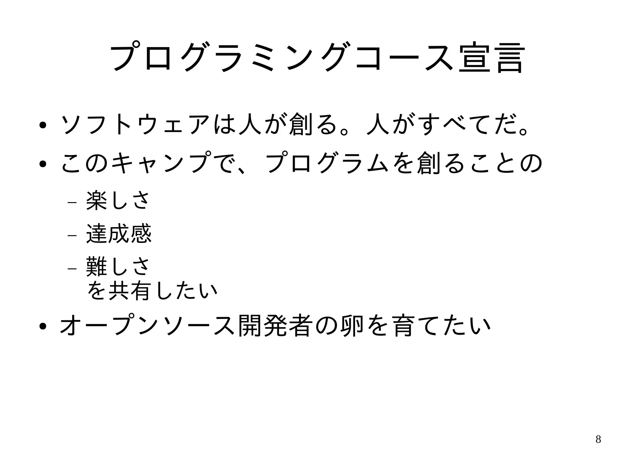 プログラミングコース宣言
●   ソフトウェアは人が創る。人がすべてだ。
●   このキャンプで、プログラムを創ることの
    −   楽しさ
    −   達成感
    −   難しさ
        を共有したい
●   オープンソース開発者の卵を育てたい



                          8
 