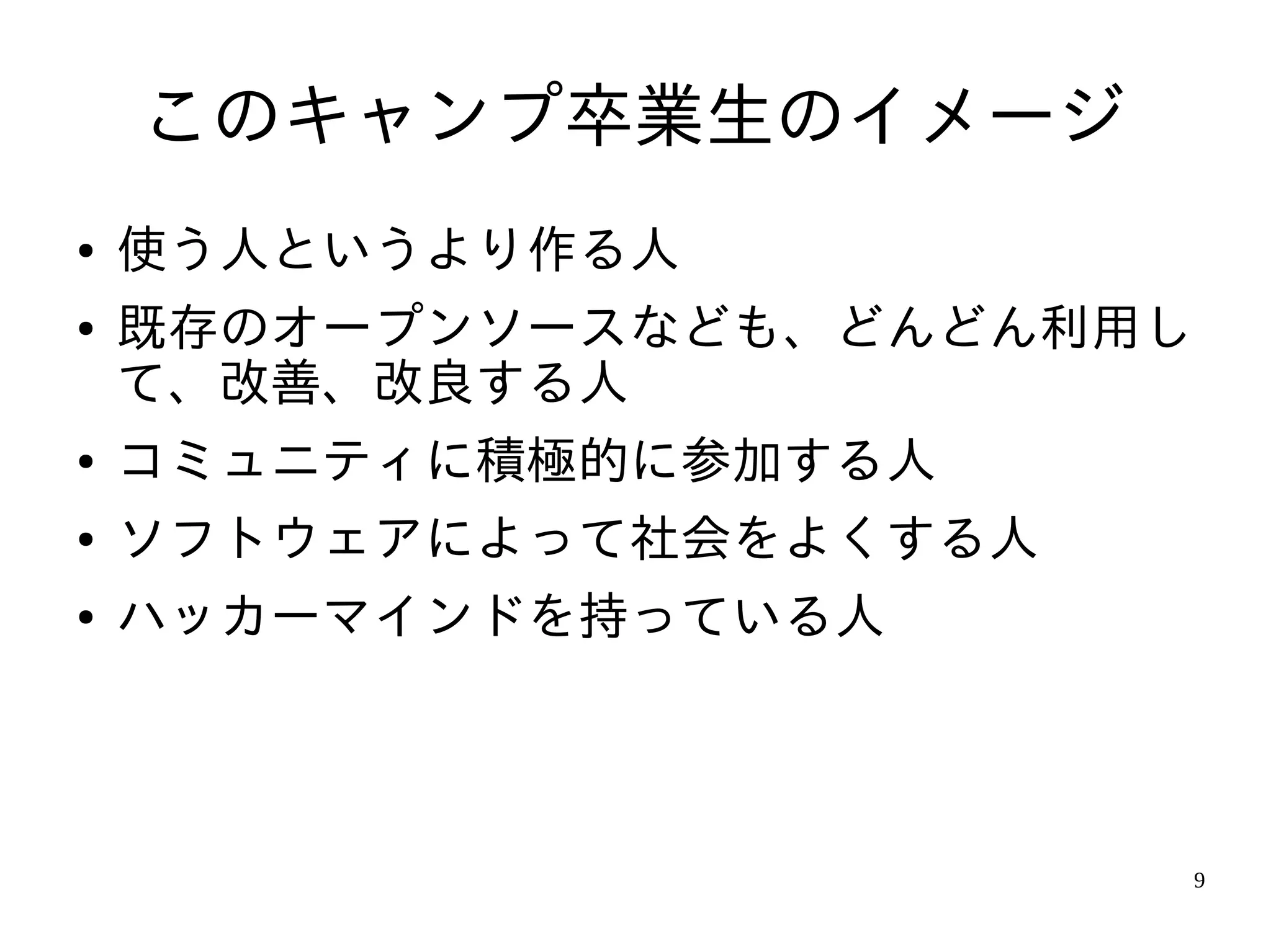 このキャンプ卒業生のイメージ
●   使う人というより作る人
●   既存のオープンソースなども、どんどん利用し
    て、改善、改良する人
●   コミュニティに積極的に参加する人
●   ソフトウェアによって社会をよくする人
●   ハッカーマインドを持っている人



                            9
 