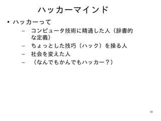 ハッカーマインド
• ハッカーって
  –   コンピュータ技術に精通した人（辞書的
      な定義）
  –   ちょっとした技巧（ハック）を操る人
  –   社会を変えた人
  –   （なんでもかんでもハッカー？）




                           10
 