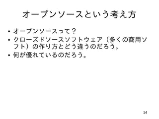 オープンソースという考え方
• オープンソースって？
• クローズドソースソフトウェア（多くの商用ソ
  フト）の作り方とどう違うのだろう。
• 何が優れているのだろう。




                      14
 
