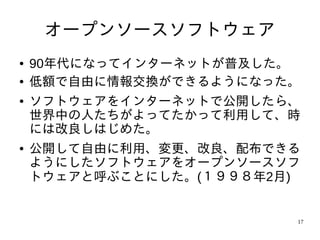 オープンソースソフトウェア
●   90年代になってインターネットが普及した。
●   低額で自由に情報交換ができるようになった。
●   ソフトウェアをインターネットで公開したら、
    世界中の人たちがよってたかって利用して、時
    には改良しはじめた。
●   公開して自由に利用、変更、改良、配布できる
    ようにしたソフトウェアをオープンソースソフ
    トウェアと呼ぶことにした。(１９９８年2月)


                         17
 
