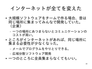 インターネットが全てを変えた
●   大規模ソフトウェアをチームで作る場合、昔は
    同じ場所に集まってみんなで開発していた。
    （企業）
    −   一つの場所にあつまらないとコミュニケーションの
        コストが高い。
●   ところがインターネットがあれば、同じ場所に
    集まる必要性が少なくなった。
    −   メールでプログラムをやりとりできる。
    −   広域分散ソフトウェア開発
●   一つのところに全員集まらなくてもいい。
                              18
 