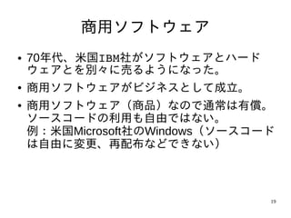 商用ソフトウェア
●   70年代、米国IBM社がソフトウェアとハード
    ウェアとを別々に売るようになった。
●   商用ソフトウェアがビジネスとして成立。
●   商用ソフトウェア（商品）なので通常は有償。
    ソースコードの利用も自由ではない。
    例：米国Microsoft社のWindows（ソースコード
    は自由に変更、再配布などできない）



                                19
 