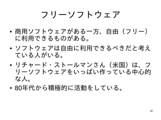 フリーソフトウェア
●   商用ソフトウェアがある一方、自由（フリー）
    に利用できるものがある。
●   ソフトウェアは自由に利用できるべきだと考え
    ている人がいる。
●   リチャード・ストールマンさん（米国）は、フ
    リーソフトウェアをいっぱい作っている中心的
    な人。
●   80年代から積極的に活動をしている。


                        20
 