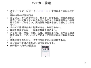 ハッカー倫理

• スティーブン・レビー「 ハッカーズ 」で次のように記してい
  る。
  ISBN978-4875931003
• コンピュータへのアクセス、加えて、何であれ、世界の機能の
  仕方について教えてくれるものへのアクセスは無制限かつ全面
  的でなければならない。実地体験の要求を決して拒んではなら
  ない。
• すべての情報は自由に利用できなければならない。
• 権威を信用するな－－反中央集権を進めよう。
• ハッカーは、学歴、年齢、人種、地位のような、まやかしの基
  準ではなく、そのハッキングによって判断されなければならな
  い。
• 芸術や美をコンピュータで作り出すことは可能である。
• コンピュータは人生をよいほうに変えうる。
• 60年代〜70年代の民族誌




                                  21
 