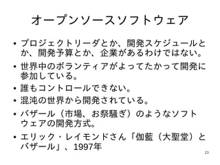 オープンソースソフトウェア
●   プロジェクトリーダとか、開発スケジュールと
    か、開発予算とか、企業があるわけではない。
●   世界中のボランティアがよってたかって開発に
    参加している。
●   誰もコントロールできない。
●   混沌の世界から開発されている。
●   バザール（市場、お祭騒ぎ）のようなソフト
    ウェアの開発方式。
●   エリック・レイモンドさん「伽藍（大聖堂）と
    バザール」、1997年          23
 