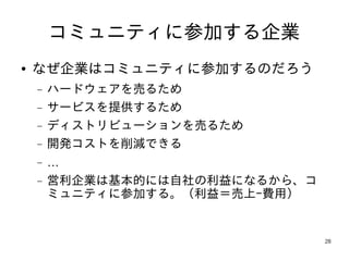 コミュニティに参加する企業
●   なぜ企業はコミュニティに参加するのだろう
    −   ハードウェアを売るため
    −   サービスを提供するため
    −   ディストリビューションを売るため
    −   開発コストを削減できる
    −   …
    −   営利企業は基本的には自社の利益になるから、コ
        ミュニティに参加する。（利益＝売上−費用）


                                 28
 