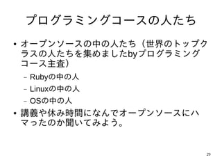 プログラミングコースの人たち
●   オープンソースの中の人たち（世界のトップク
    ラスの人たちを集めましたbyプログラミング
    コース主査）
    −   Rubyの中の人
    −   Linuxの中の人
    −   OSの中の人
●   講義や休み時間になんでオープンソースにハ
    マったのか聞いてみよう。


                           29
 