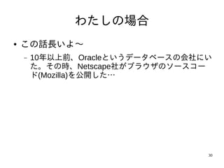 わたしの場合
●   この話長いよ〜
    −   10年以上前、Oracleというデータベースの会社にい
        た。その時、Netscape社がブラウザのソースコー
        ド(Mozilla)を公開した…




                                  30
 
