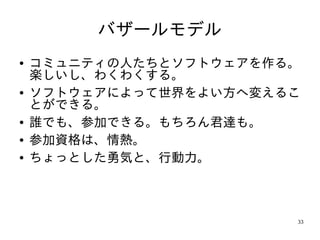 バザールモデル
●   コミュニティの人たちとソフトウェアを作る。
    楽しいし、わくわくする。
●   ソフトウェアによって世界をよい方へ変えるこ
    とができる。
●   誰でも、参加できる。もちろん君達も。
●   参加資格は、情熱。
●   ちょっとした勇気と、行動力。



                        33
 