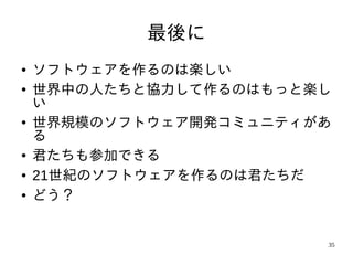 最後に
●   ソフトウェアを作るのは楽しい
●   世界中の人たちと協力して作るのはもっと楽し
    い
●   世界規模のソフトウェア開発コミュニティがあ
    る
●   君たちも参加できる
●   21世紀のソフトウェアを作るのは君たちだ
●   どう？


                        35
 
