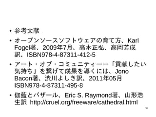 ●   参考文献
●   オープンソースソフトウェアの育て方、Karl
    Fogel著、2009年7月、高木正弘、高岡芳成
    訳、ISBN978-4-87311-412-5
●   アート・オブ・コミュニティ――「貢献したい
    気持ち」を繋げて成果を導くには、Jono
    Bacon著、渋川よしき訳、2011年05月
    ISBN978-4-87311-495-8
●   伽藍とバザール、Eric S. Raymond著、山形浩
    生訳 http://cruel.org/freeware/cathedral.html
                                                  36
 