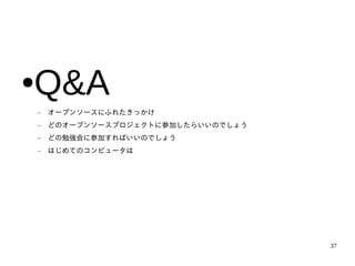 Q&A
●
    −   オープンソースにふれたきっかけ
    −   どのオープンソースプロジェクトに参加したらいいのでしょう
    −   どの勉強会に参加すればいいのでしょう
    −   はじめてのコンピュータは




                                       37
 