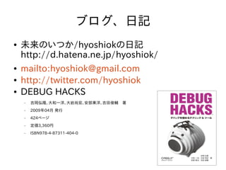 ブログ、日記
●   未来のいつか/hyoshiokの日記
    http://d.hatena.ne.jp/hyoshiok/
●   mailto:hyoshiok@gmail.com
●   http://twitter.com/hyoshiok
●   DEBUG HACKS
    −   吉岡弘隆、大和一洋、大岩尚宏、安部東洋、吉田俊輔　著
    −   2009年04月 発行
    −   424ページ
    −   定価3,360円
    −   ISBN978-4-87311-404-0




                                      4
 