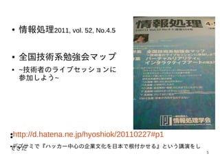 ●    情報処理2011, vol. 52, No.4.5

●    全国技術系勉強会マップ
●    ~技術者のライブセッションに
     参加しよう~




●
●   http://d.hatena.ne.jp/hyoshiok/20110227#p1
デブサミで『ハッカー中心の企業文化を日本で根付かせる』という講演をし
●
てきた
                                                 5
 