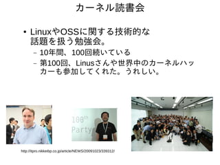 カーネル読書会

 ●   LinuxやOSSに関する技術的な
     話題を扱う勉強会。
       −   10年間、100回続いている
       −   第100回、Linusさんや世界中のカーネルハッ
           カーも参加してくれた。うれしい。




http://itpro.nikkeibp.co.jp/article/NEWS/20091023/339312/
 